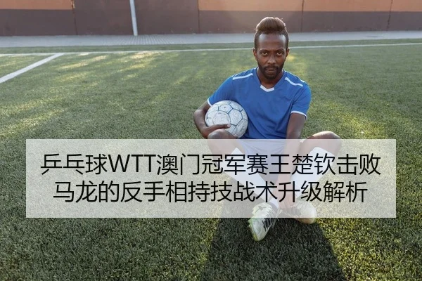乒乓球WTT澳门冠军赛王楚钦击败马龙的反手相持技战术升级解析